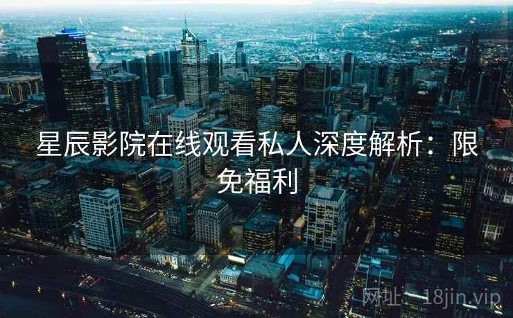 星辰影院在线观看私人深度解析：限免福利