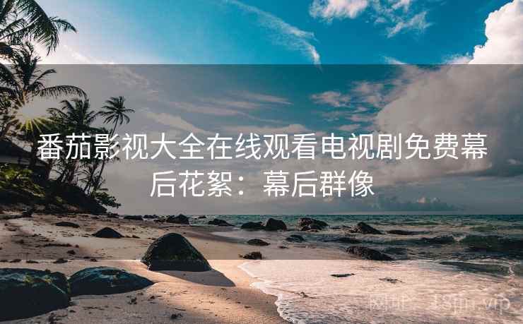 番茄影视大全在线观看电视剧免费幕后花絮：幕后群像