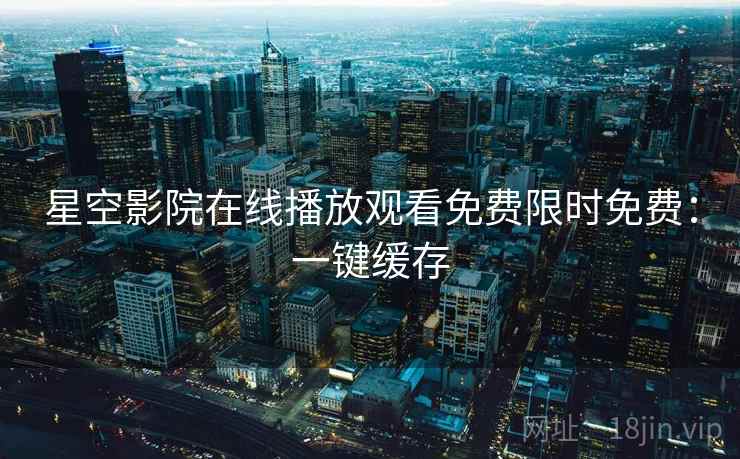 星空影院在线播放观看免费限时免费：一键缓存