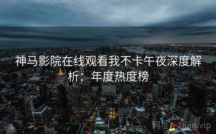 神马影院在线观看我不卡午夜深度解析：年度热度榜