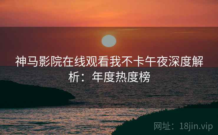 神马影院在线观看我不卡午夜深度解析：年度热度榜