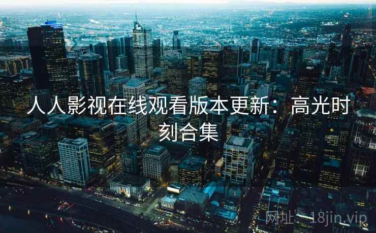 人人影视在线观看版本更新:高光时刻合集 人人影视在线观看版本更新:高光时刻合集