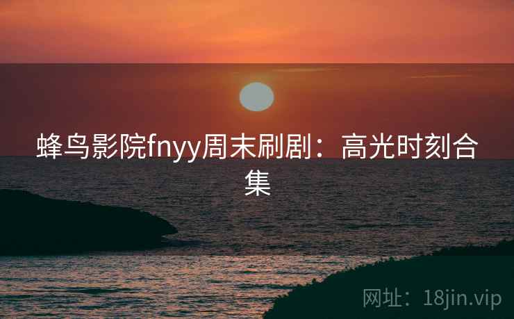 蜂鸟影院fnyy周末刷剧:高光时刻合集 蜂鸟影院fnyy周末刷剧:高光时刻合集