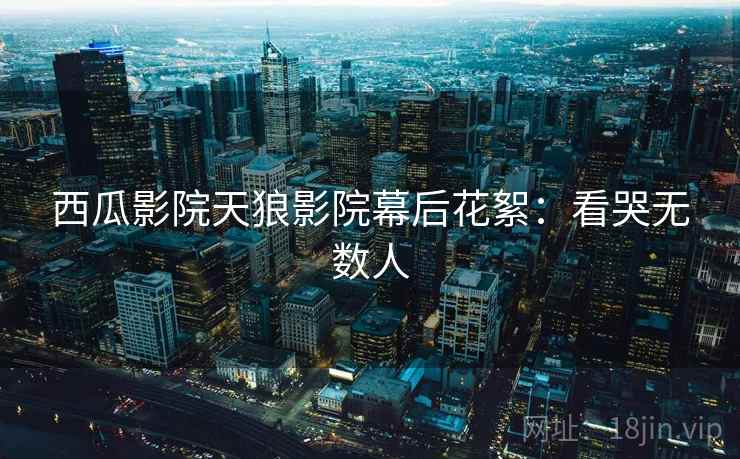 西瓜影院天狼影院幕后花絮：看哭无数人