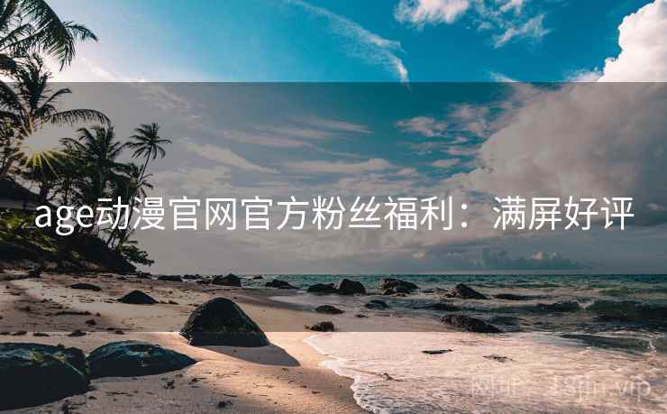age动漫官网官方粉丝福利：满屏好评